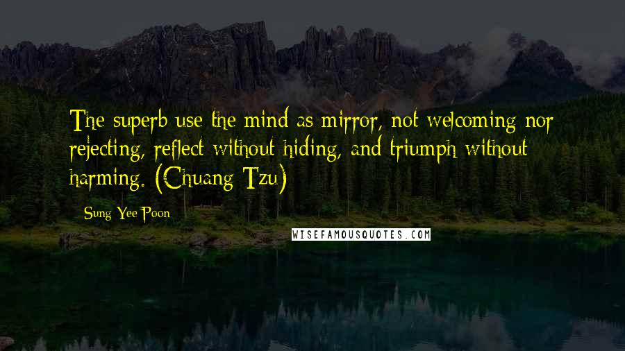 Sung Yee Poon quotes: The superb use the mind as mirror, not welcoming nor rejecting, reflect without hiding, and triumph without harming. (Chuang Tzu)
