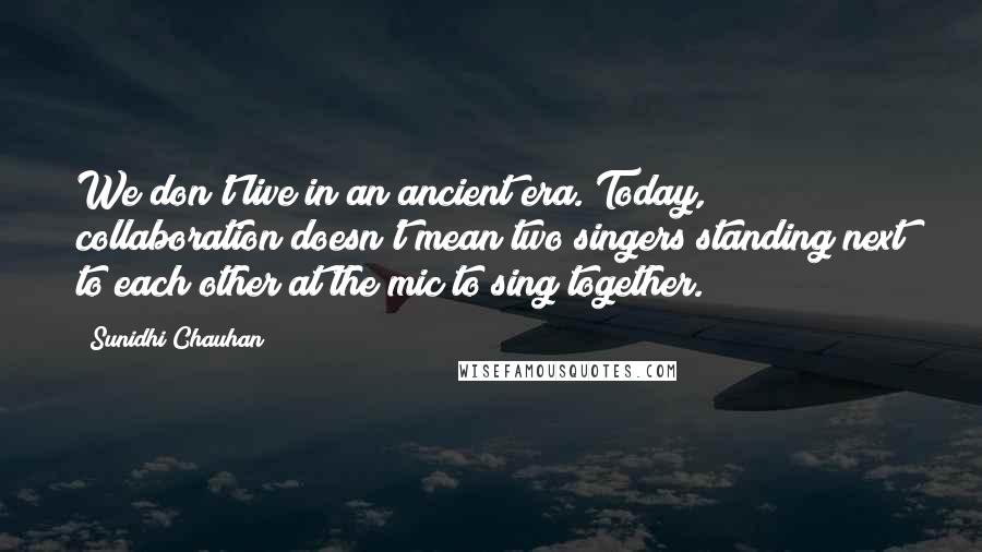 Sunidhi Chauhan quotes: We don't live in an ancient era. Today, collaboration doesn't mean two singers standing next to each other at the mic to sing together.