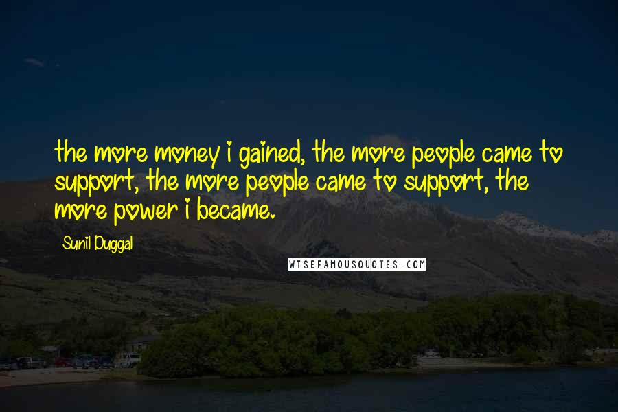 Sunil Duggal quotes: the more money i gained, the more people came to support, the more people came to support, the more power i became. Sunil Duggal quotes: the more money i gained, the more people came to support, the more people came to support, the more power i became.