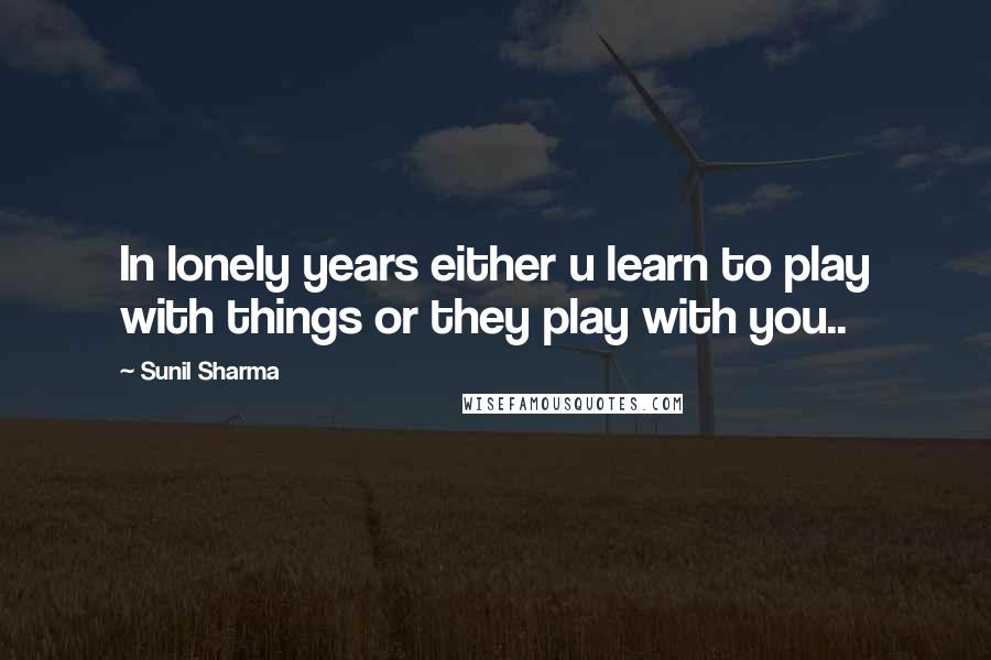 Sunil Sharma quotes: In lonely years either u learn to play with things or they play with you..