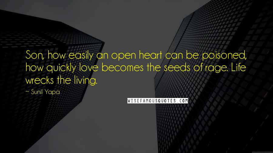 Sunil Yapa quotes: Son, how easily an open heart can be poisoned, how quickly love becomes the seeds of rage. Life wrecks the living. Sunil Yapa quotes: Son, how easily an open heart can be poisoned, how quickly love becomes the seeds of rage. Life wrecks the living.