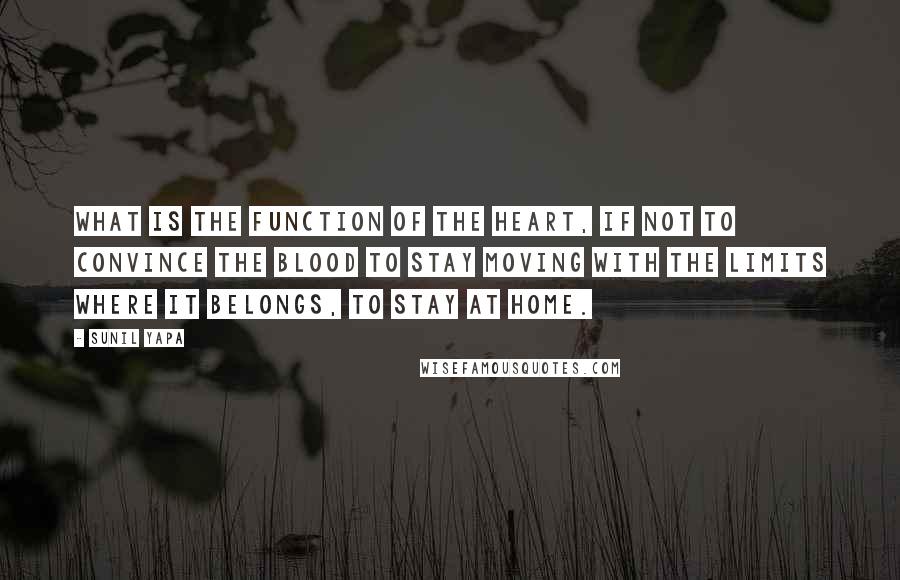 Sunil Yapa quotes: What is the function of the heart, if not to convince the blood to stay moving with the limits where it belongs, to stay at home. Sunil Yapa quotes: What is the function of the heart, if not to convince the blood to stay moving with the limits where it belongs, to stay at home.