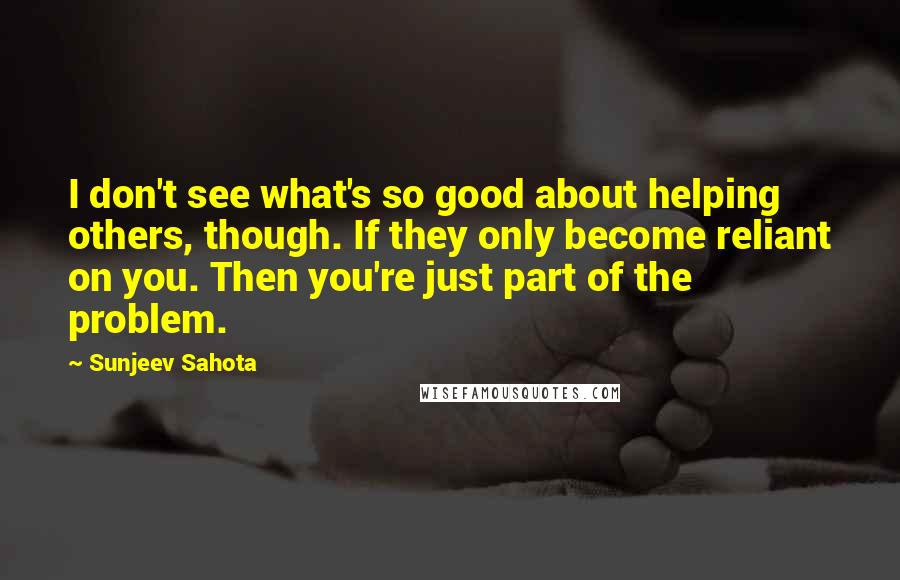 Sunjeev Sahota quotes: I don't see what's so good about helping others, though. If they only become reliant on you. Then you're just part of the problem.