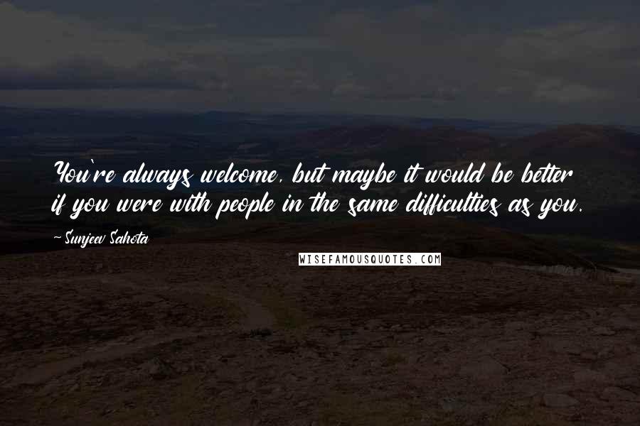 Sunjeev Sahota quotes: You're always welcome, but maybe it would be better if you were with people in the same difficulties as you.