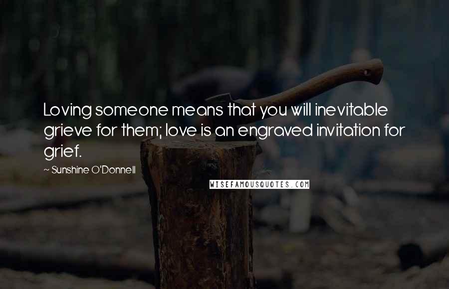 Sunshine O'Donnell quotes: Loving someone means that you will inevitable grieve for them; love is an engraved invitation for grief.