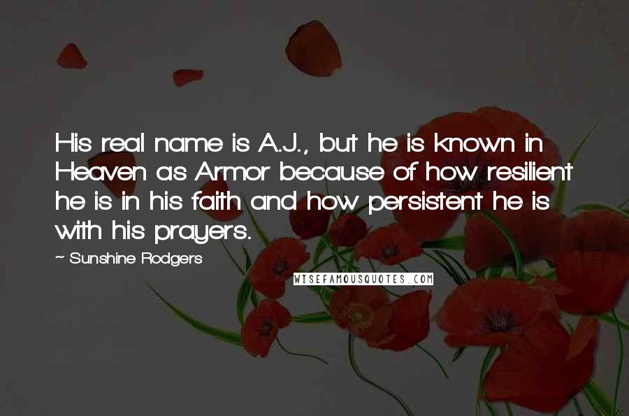 Sunshine Rodgers quotes: His real name is A.J., but he is known in Heaven as Armor because of how resilient he is in his faith and how persistent he is with his prayers. Sunshine Rodgers quotes: His real name is A.J., but he is known in Heaven as Armor because of how resilient he is in his faith and how persistent he is with his prayers.