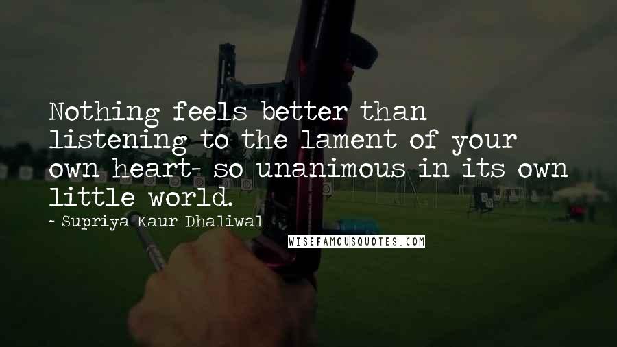 Supriya Kaur Dhaliwal quotes: Nothing feels better than listening to the lament of your own heart- so unanimous in its own little world.