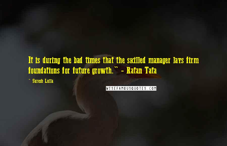 Suresh Lulla quotes: It is during the bad times that the skilled manager lays firm foundations for future growth." - Ratan Tata