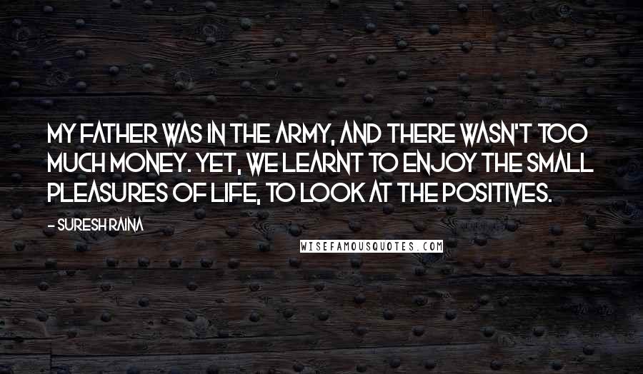 Suresh Raina quotes: My father was in the army, and there wasn't too much money. Yet, we learnt to enjoy the small pleasures of life, to look at the positives.