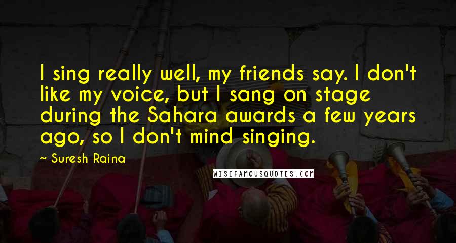 Suresh Raina quotes: I sing really well, my friends say. I don't like my voice, but I sang on stage during the Sahara awards a few years ago, so I don't mind singing.