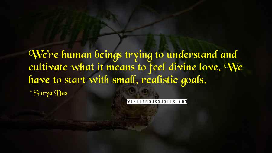 Surya Das quotes: We're human beings trying to understand and cultivate what it means to feel divine love. We have to start with small, realistic goals. Surya Das quotes: We're human beings trying to understand and cultivate what it means to feel divine love. We have to start with small, realistic goals.
