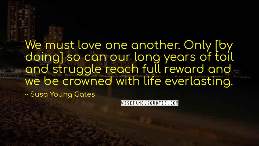 Susa Young Gates quotes: We must love one another. Only [by doing] so can our long years of toil and struggle reach full reward and we be crowned with life everlasting.