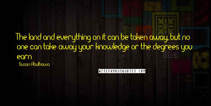 Susan Abulhawa quotes: The land and everything on it can be taken away, but no one can take away your knowledge or the degrees you earn Susan Abulhawa quotes: The land and everything on it can be taken away, but no one can take away your knowledge or the degrees you earn