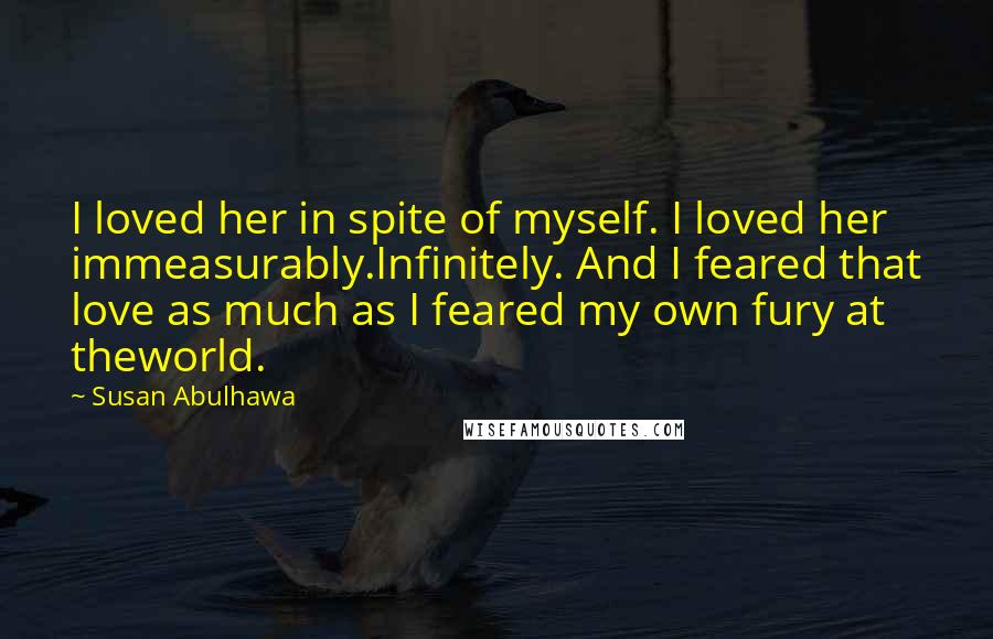 Susan Abulhawa quotes: I loved her in spite of myself. I loved her immeasurably.Infinitely. And I feared that love as much as I feared my own fury at theworld. Susan Abulhawa quotes: I loved her in spite of myself. I loved her immeasurably.Infinitely. And I feared that love as much as I feared my own fury at theworld.