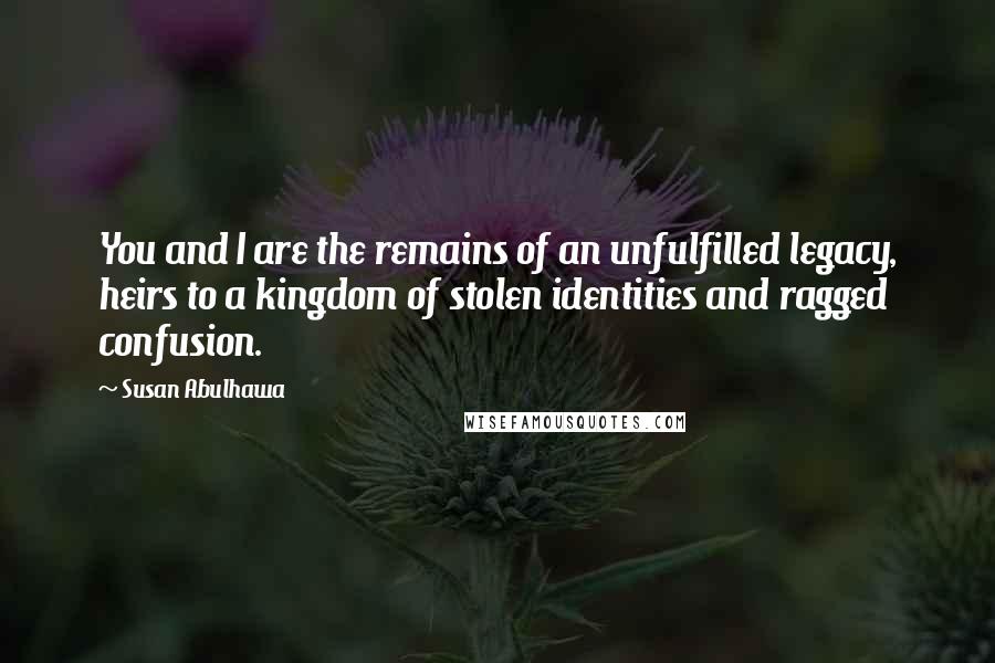 Susan Abulhawa quotes: You and I are the remains of an unfulfilled legacy, heirs to a kingdom of stolen identities and ragged confusion. Susan Abulhawa quotes: You and I are the remains of an unfulfilled legacy, heirs to a kingdom of stolen identities and ragged confusion.