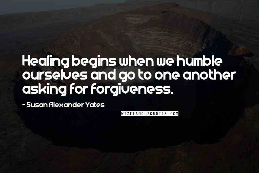 Susan Alexander Yates quotes: Healing begins when we humble ourselves and go to one another asking for forgiveness.