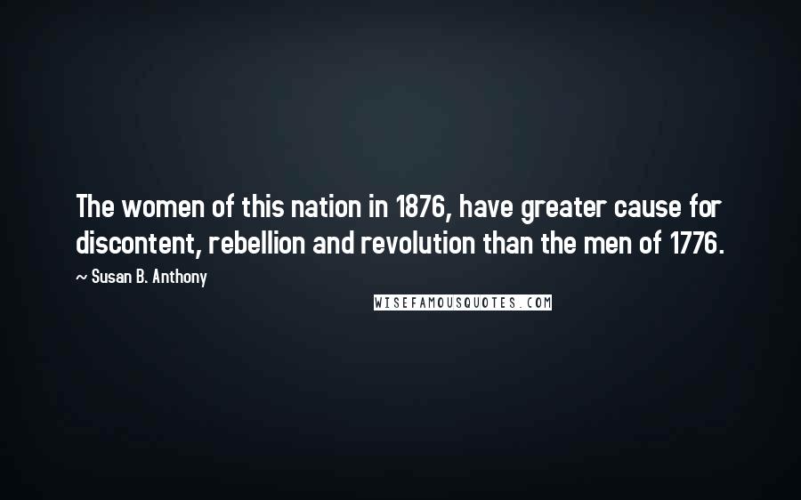 Susan B. Anthony quotes: The women of this nation in 1876, have greater cause for discontent, rebellion and revolution than the men of 1776.