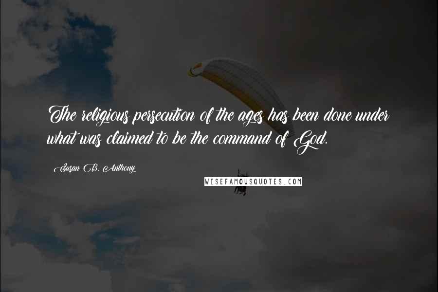 Susan B. Anthony quotes: The religious persecution of the ages has been done under what was claimed to be the command of God.