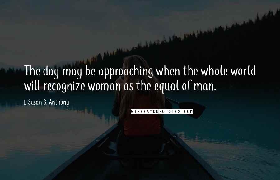 Susan B. Anthony quotes: The day may be approaching when the whole world will recognize woman as the equal of man.