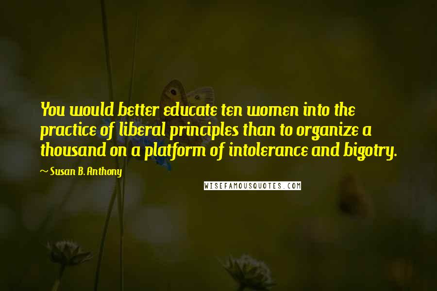 Susan B. Anthony quotes: You would better educate ten women into the practice of liberal principles than to organize a thousand on a platform of intolerance and bigotry.