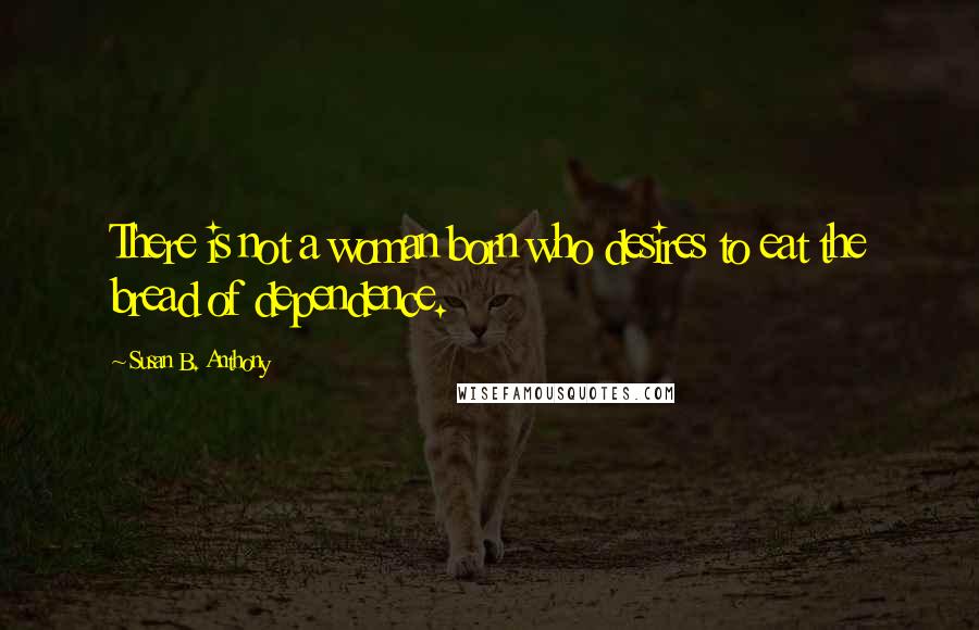 Susan B. Anthony quotes: There is not a woman born who desires to eat the bread of dependence.