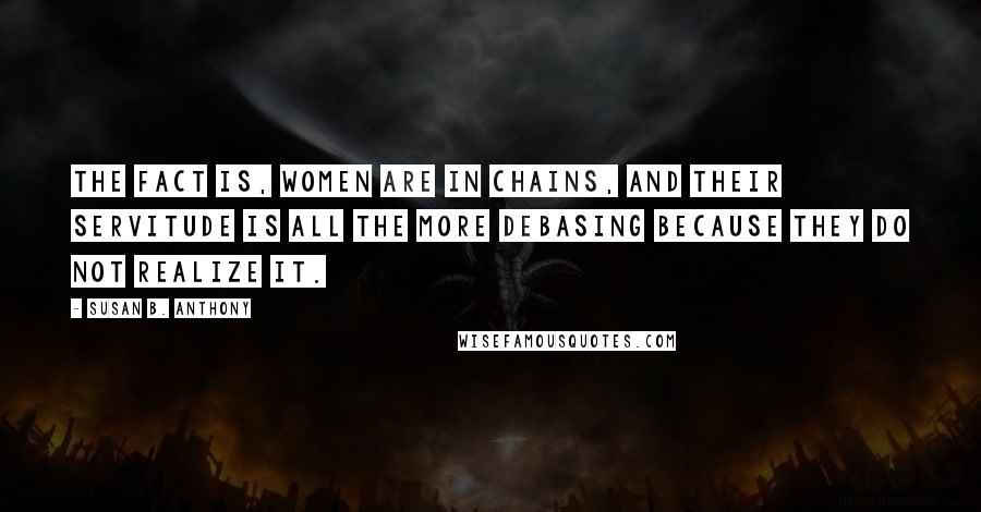 Susan B. Anthony quotes: The fact is, women are in chains, and their servitude is all the more debasing because they do not realize it.