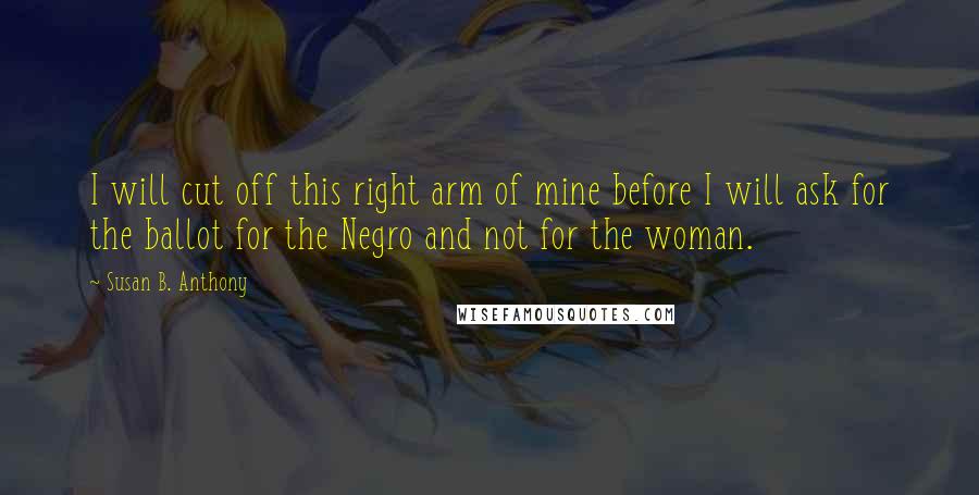 Susan B. Anthony quotes: I will cut off this right arm of mine before I will ask for the ballot for the Negro and not for the woman.