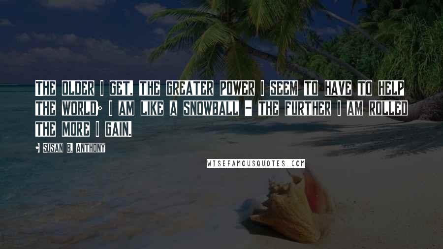 Susan B. Anthony quotes: The older I get, the greater power I seem to have to help the world; I am like a snowball - the further I am rolled the more I gain.