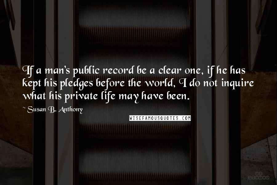 Susan B. Anthony quotes: If a man's public record be a clear one, if he has kept his pledges before the world, I do not inquire what his private life may have been.