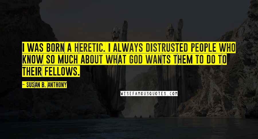 Susan B. Anthony quotes: I was born a heretic. I always distrusted people who know so much about what God wants them to do to their fellows.