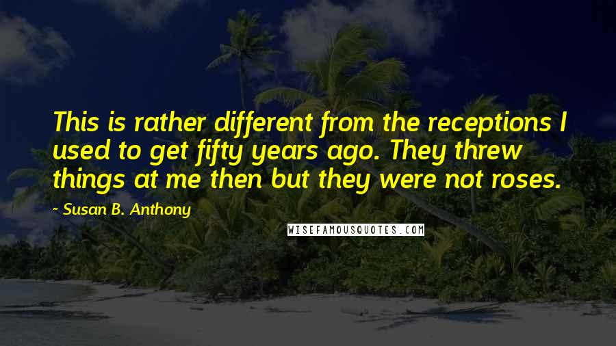 Susan B. Anthony quotes: This is rather different from the receptions I used to get fifty years ago. They threw things at me then but they were not roses.