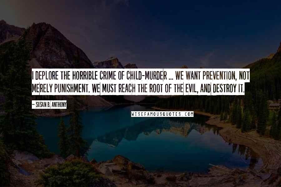 Susan B. Anthony quotes: I deplore the horrible crime of child-murder ... We want prevention, not merely punishment. We must reach the root of the evil, and destroy it.