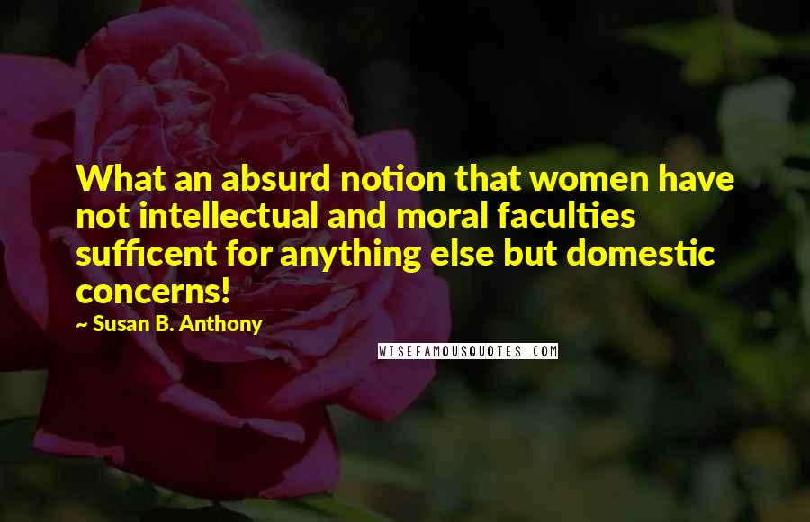 Susan B. Anthony quotes: What an absurd notion that women have not intellectual and moral faculties sufficent for anything else but domestic concerns!