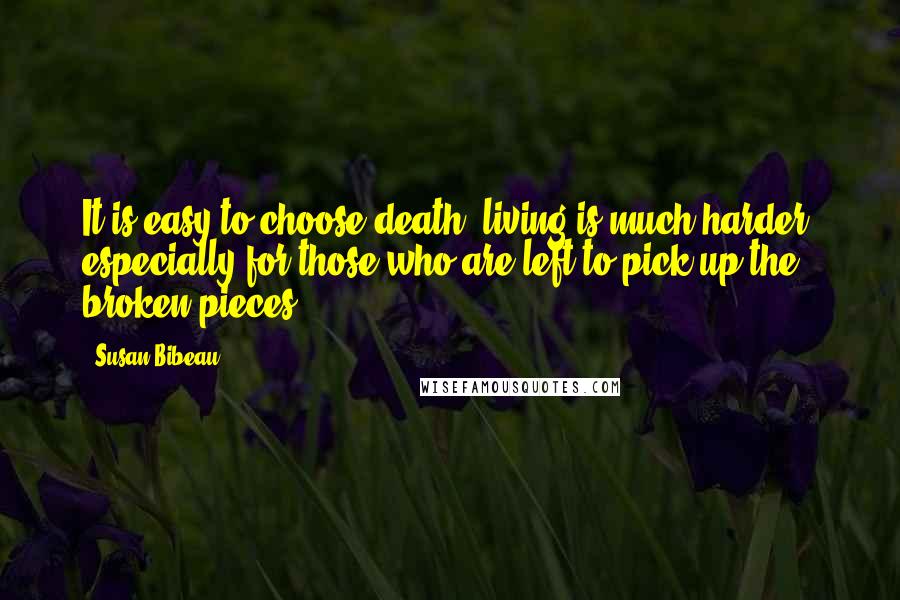 Susan Bibeau quotes: It is easy to choose death, living is much harder, especially for those who are left to pick up the broken pieces. Susan Bibeau quotes: It is easy to choose death, living is much harder, especially for those who are left to pick up the broken pieces.
