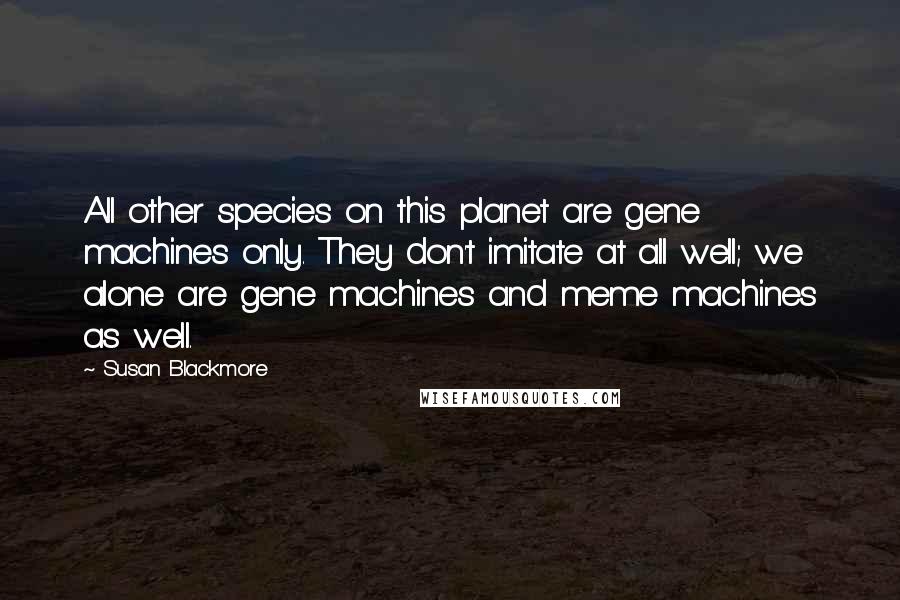 Susan Blackmore quotes: All other species on this planet are gene machines only. They don't imitate at all well; we alone are gene machines and meme machines as well.