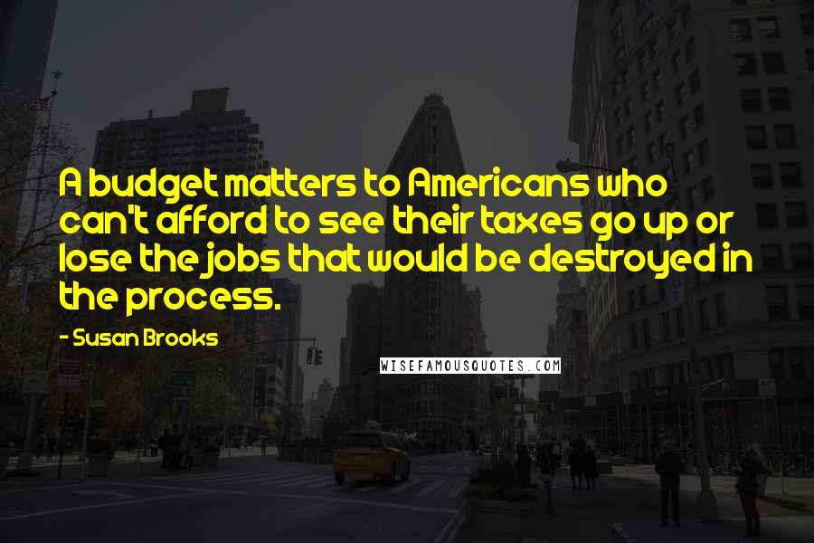 Susan Brooks quotes: A budget matters to Americans who can't afford to see their taxes go up or lose the jobs that would be destroyed in the process.