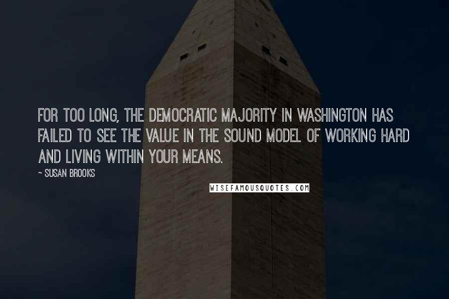 Susan Brooks quotes: For too long, the Democratic majority in Washington has failed to see the value in the sound model of working hard and living within your means.