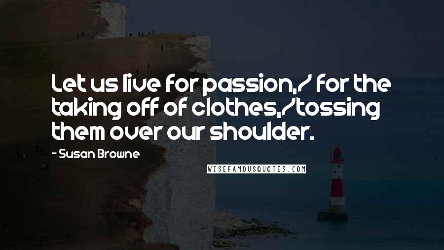 Susan Browne quotes: Let us live for passion,/ for the taking off of clothes,/tossing them over our shoulder.
