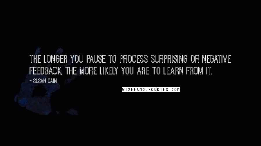 Susan Cain quotes: The longer you pause to process surprising or negative feedback, the more likely you are to learn from it.