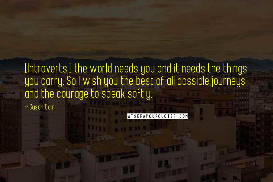 Susan Cain quotes: [Introverts,] the world needs you and it needs the things you carry. So I wish you the best of all possible journeys and the courage to speak softly.