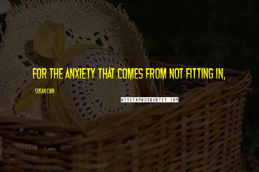 Susan Cain quotes: FOR THE ANXIETY THAT COMES FROM NOT FITTING IN,