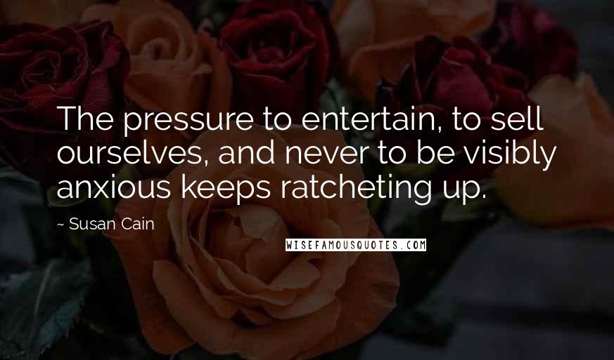 Susan Cain quotes: The pressure to entertain, to sell ourselves, and never to be visibly anxious keeps ratcheting up.