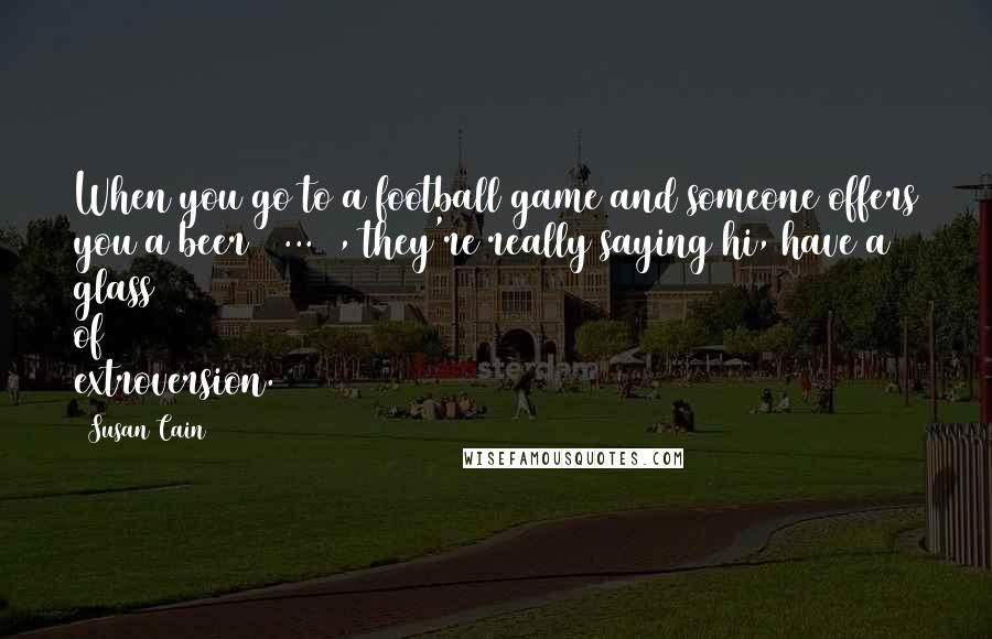 Susan Cain quotes: When you go to a football game and someone offers you a beer [ ... ], they're really saying hi, have a glass of extroversion.