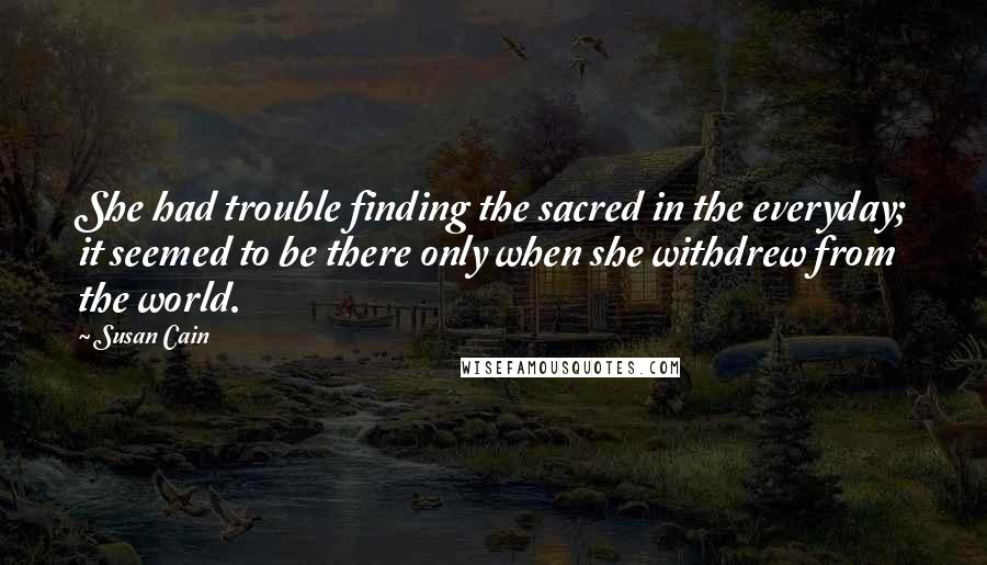 Susan Cain quotes: She had trouble finding the sacred in the everyday; it seemed to be there only when she withdrew from the world.