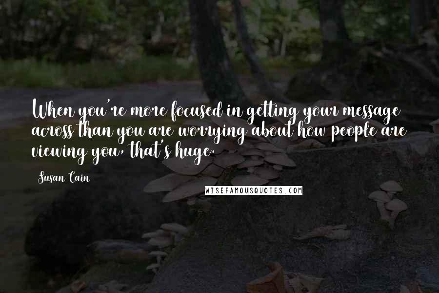 Susan Cain quotes: When you're more focused in getting your message across than you are worrying about how people are viewing you, that's huge.