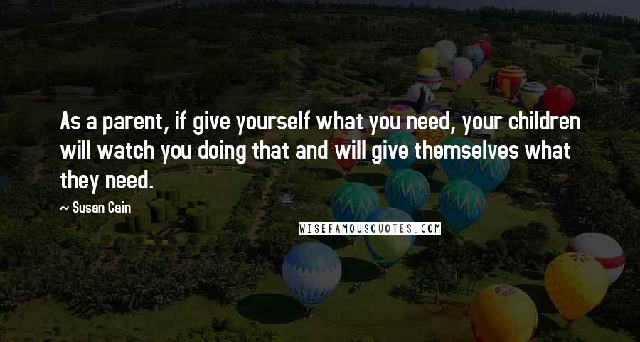 Susan Cain quotes: As a parent, if give yourself what you need, your children will watch you doing that and will give themselves what they need.