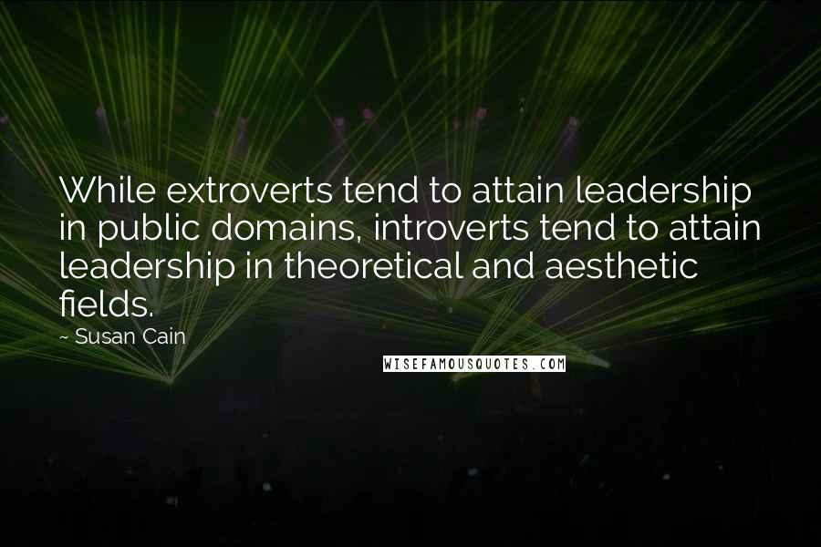 Susan Cain quotes: While extroverts tend to attain leadership in public domains, introverts tend to attain leadership in theoretical and aesthetic fields.