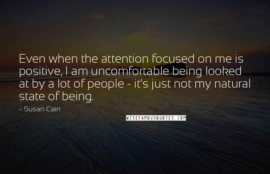 Susan Cain quotes: Even when the attention focused on me is positive, I am uncomfortable being looked at by a lot of people - it's just not my natural state of being.
