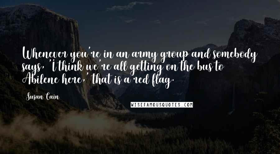 Susan Cain quotes: Whenever you're in an army group and somebody says, 'I think we're all getting on the bus to Abilene here,' that is a red flag.