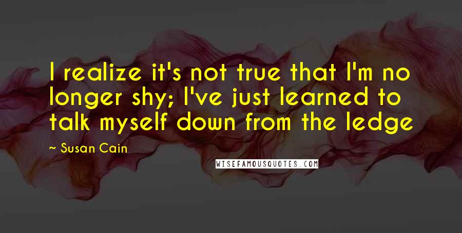 Susan Cain quotes: I realize it's not true that I'm no longer shy; I've just learned to talk myself down from the ledge